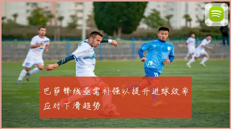 巴萨锋线亟需补强以提升进球效率应对下滑趋势