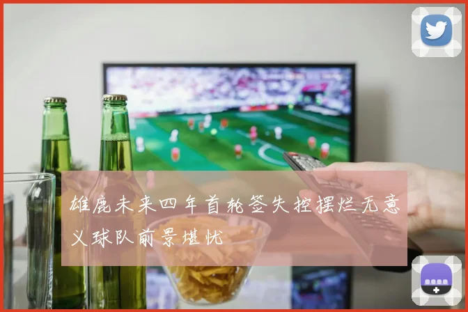 雄鹿未来四年首轮签失控摆烂无意义球队前景堪忧