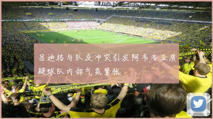 吕迪格与队友冲突引发阿韦洛亚质疑球队内部气氛紧张