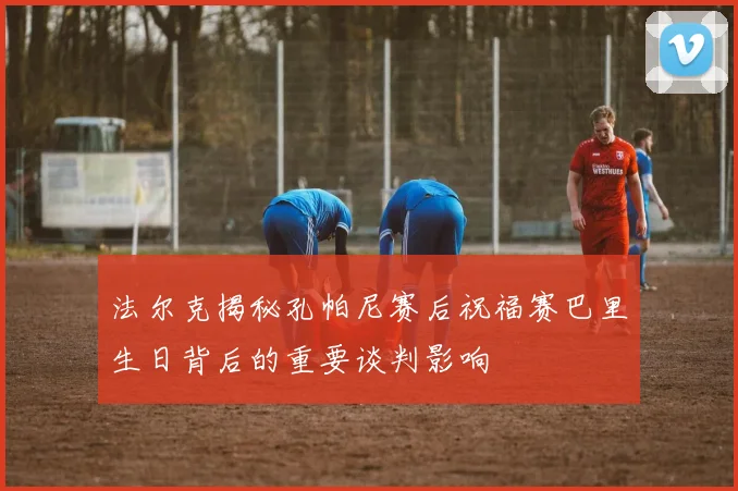 法尔克揭秘孔帕尼赛后祝福赛巴里生日背后的重要谈判影响