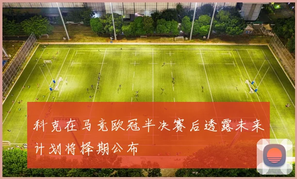 科克在马竞欧冠半决赛后透露未来计划将择期公布