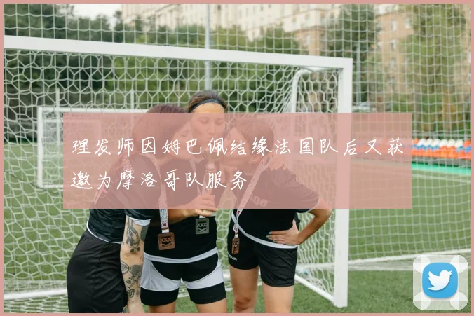 理发师因姆巴佩结缘法国队后又获邀为摩洛哥队服务