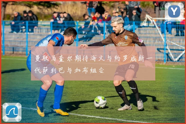 曼联马奎尔期待海文与约罗成新一代萨利巴与加布组合