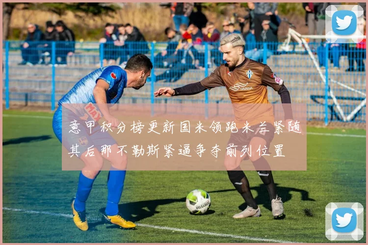 意甲积分榜更新国米领跑米兰紧随其后那不勒斯紧逼争夺前列位置