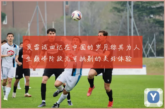 莫雷诺回忆在中国的岁月称其为人生巅峰阶段无可挑剔的美好体验