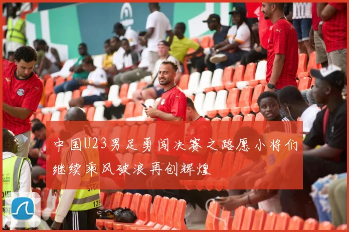中国U23男足勇闯决赛之路愿小将们继续乘风破浪再创辉煌