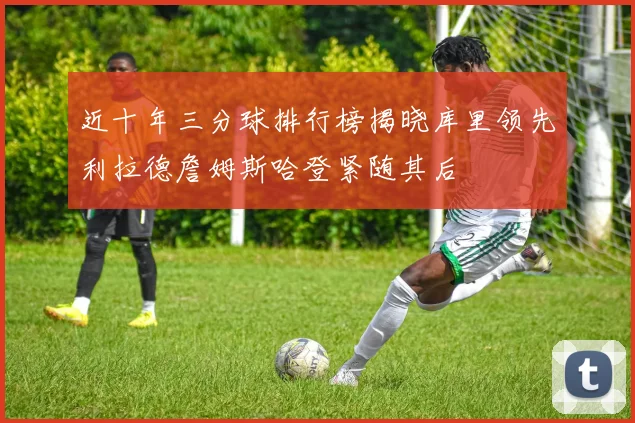 近十年三分球排行榜揭晓库里领先利拉德詹姆斯哈登紧随其后