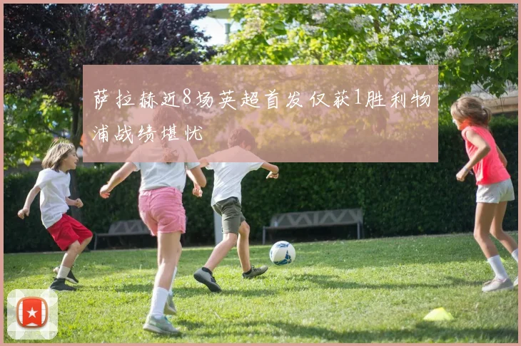 萨拉赫近8场英超首发仅获1胜利物浦战绩堪忧