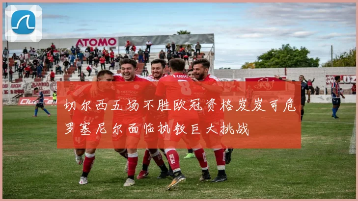 切尔西五场不胜欧冠资格岌岌可危罗塞尼尔面临执教巨大挑战