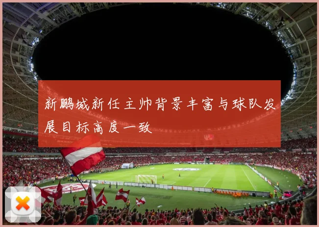 新鹏城新任主帅背景丰富与球队发展目标高度一致