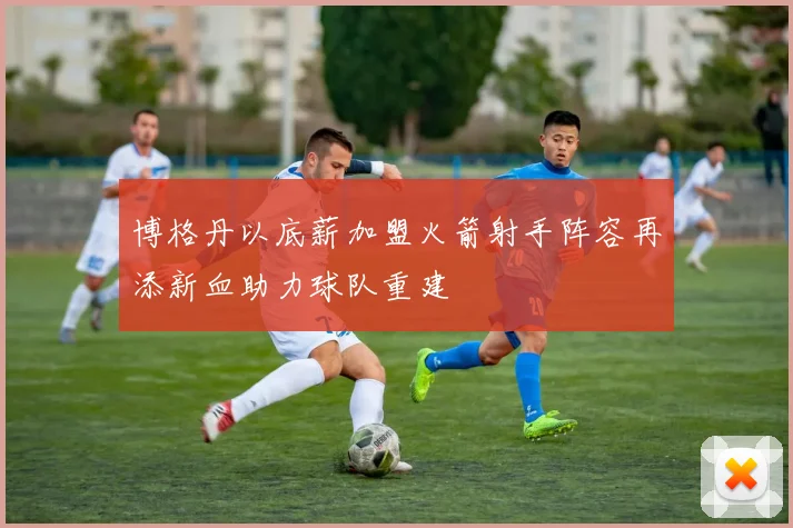 博格丹以底薪加盟火箭射手阵容再添新血助力球队重建