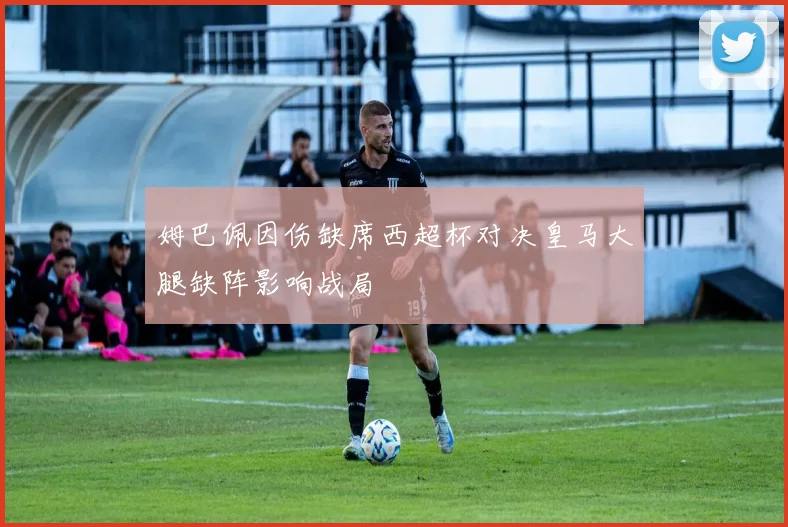 姆巴佩因伤缺席西超杯对决皇马大腿缺阵影响战局