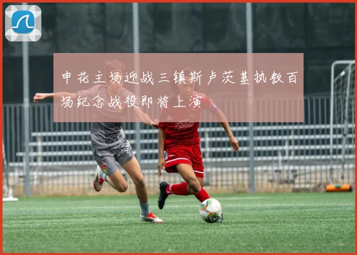 申花主场迎战三镇斯卢茨基执教百场纪念战役即将上演