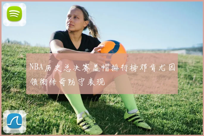 NBA历史总决赛盖帽排行榜邓肯尤因领衔传奇防守表现