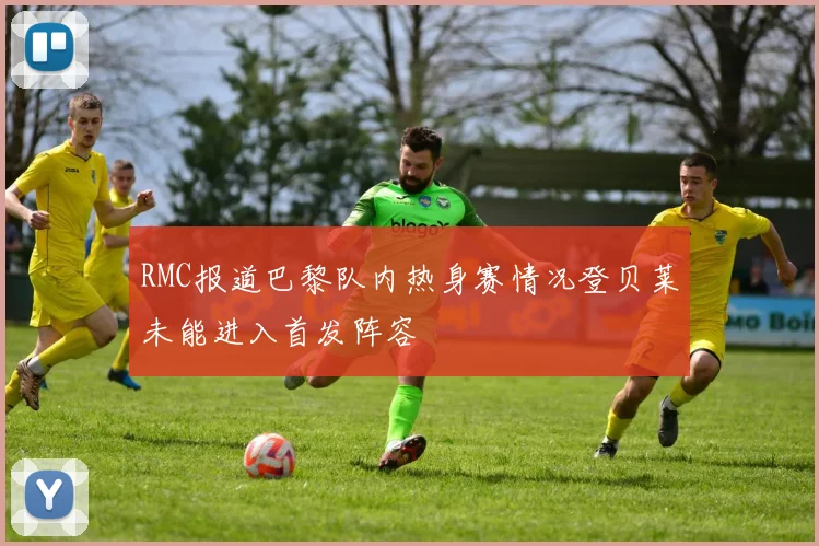 RMC报道巴黎队内热身赛情况登贝莱未能进入首发阵容