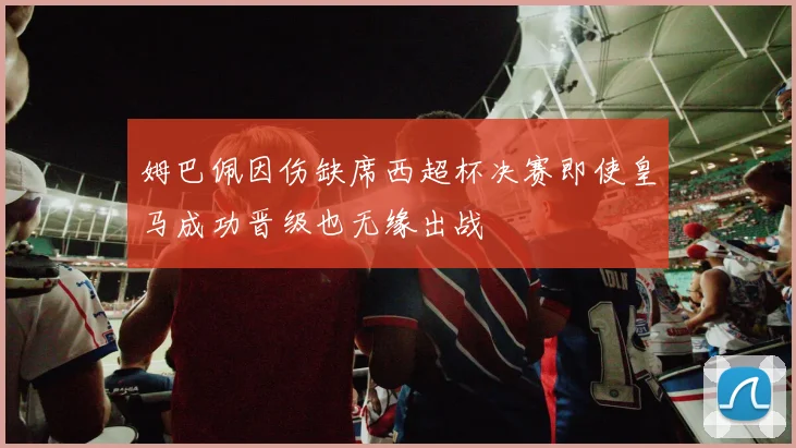 姆巴佩因伤缺席西超杯决赛即使皇马成功晋级也无缘出战