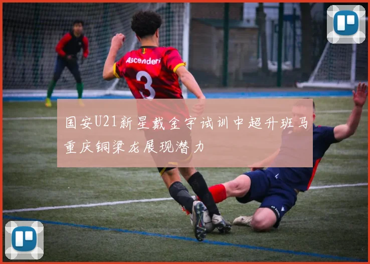 国安U21新星戴金宇试训中超升班马重庆铜梁龙展现潜力