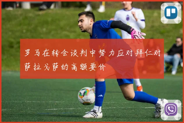 罗马在转会谈判中努力应对拜仁对萨拉戈萨的高额要价