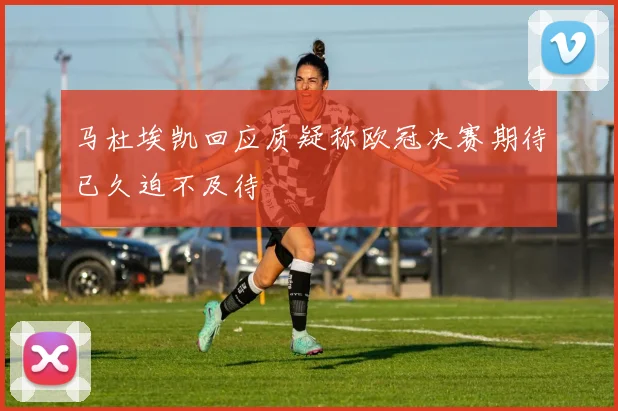 马杜埃凯回应质疑称欧冠决赛期待已久迫不及待