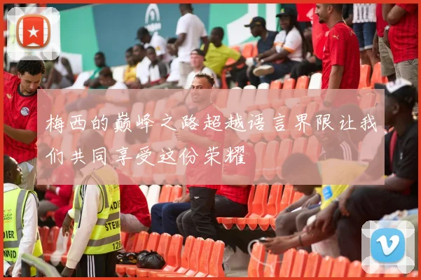 梅西的巅峰之路超越语言界限让我们共同享受这份荣耀