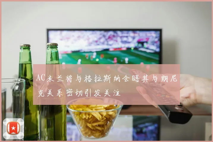 AC米兰将与格拉斯纳会晤其与朗尼克关系密切引发关注