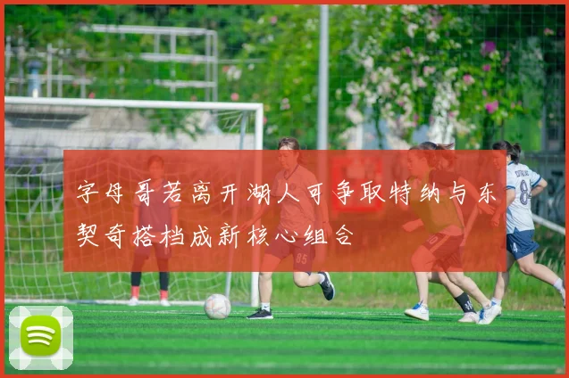 字母哥若离开湖人可争取特纳与东契奇搭档成新核心组合