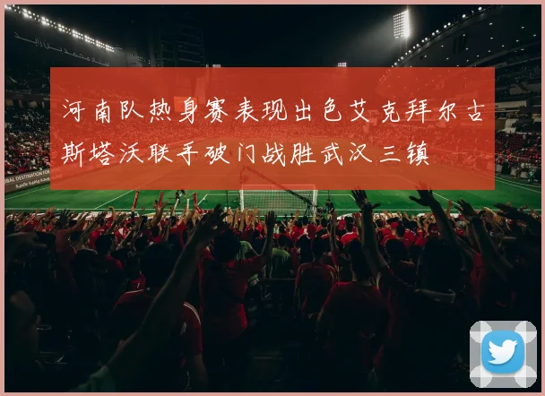 河南队热身赛表现出色艾克拜尔古斯塔沃联手破门战胜武汉三镇