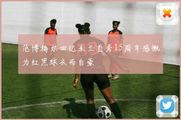 范博梅尔回忆米兰首秀15周年感慨为红黑球衣而自豪