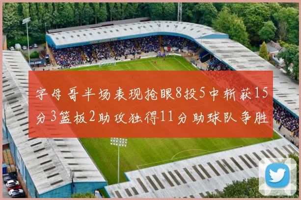 字母哥半场表现抢眼8投5中斩获15分3篮板2助攻独得11分助球队争胜