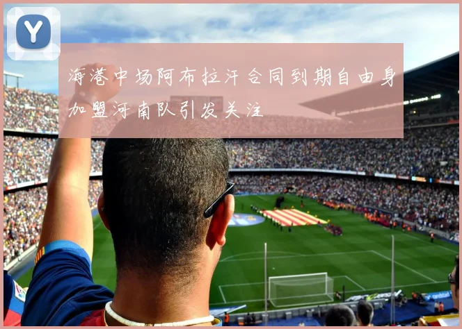海港中场阿布拉汗合同到期自由身加盟河南队引发关注