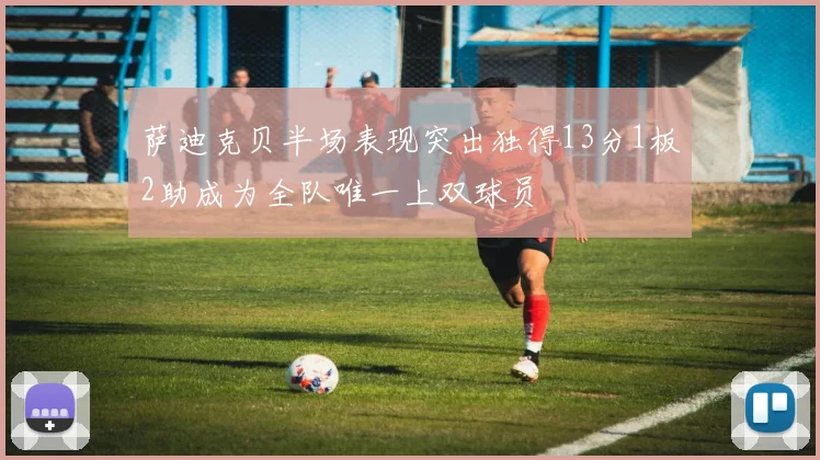 萨迪克贝半场表现突出独得13分1板2助成为全队唯一上双球员