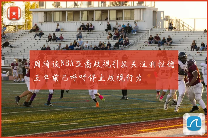 周琦谈NBA亚裔歧视引发关注利拉德五年前已呼吁停止歧视行为
